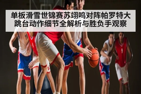 单板滑雪世锦赛苏翊鸣对阵帕罗特大跳台动作细节全解析与胜负手观察